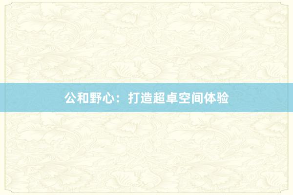 公和野心：打造超卓空间体验