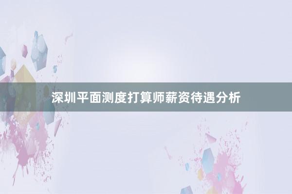 深圳平面测度打算师薪资待遇分析